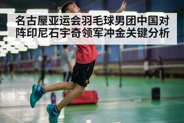 名古屋亚运会羽毛球男团中国对阵印尼石宇奇领军冲金关键分析
