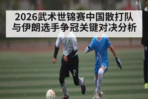 2026武术世锦赛中国散打队与伊朗选手争冠关键对决分析