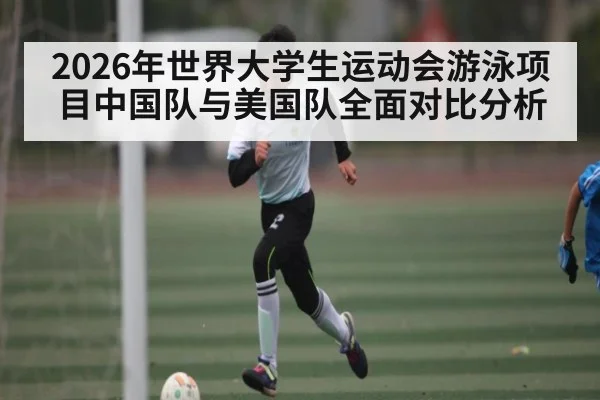 2026年世界大学生运动会游泳项目中国队与美国队全面对比分析