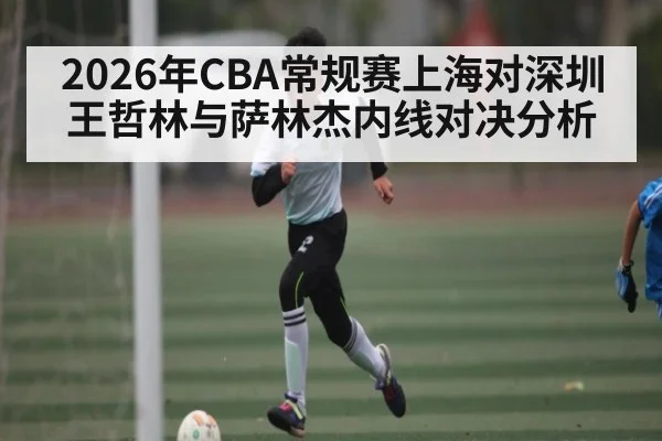 2026年CBA常规赛上海对深圳 王哲林与萨林杰内线对决分析